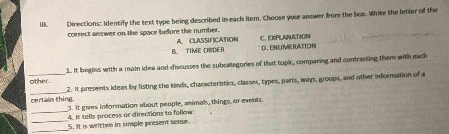 Directions: Identify the text type being described in each item. Choose your answer from the box. Write the letter of the
correct answer on the space before the number.
A. CLASSIFICATION C. EXPLANATION
B. TIME ORDER D. ENUMERATION
1. It begins with a main idea and discusses the subcategories of that topic, comparing and contrasting them with each
other.
__2. It presents ideas by listing the kinds, characteristics, classes, types, parts, ways, groups, and other information of a
certain thing.
3. It gives information about people, animals, things, or events.
_
_4. It tells process or directions to follow.
_5. It is written in simple present tense.