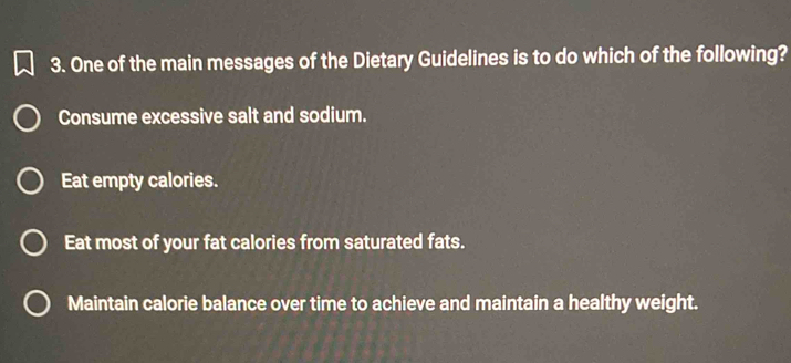 One of the main messages of the Dietary Guidelines is to do which of the following?
Consume excessive salt and sodium.
Eat empty calories.
Eat most of your fat calories from saturated fats.
Maintain calorie balance over time to achieve and maintain a healthy weight.