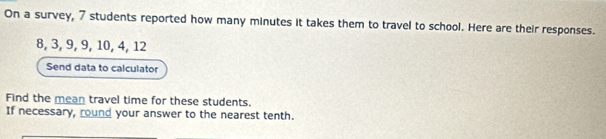 On a survey, 7 students reported how many minutes it takes them to travel to school. Here are their responses.
8, 3, 9, 9, 10, 4, 12
Send data to calculator 
Find the mean travel time for these students. 
If necessary, round your answer to the nearest tenth.