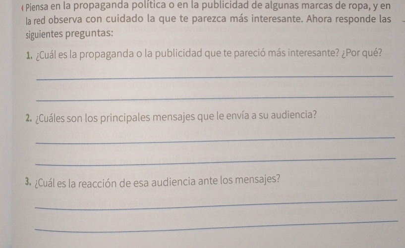  Piensa en la propaganda política o en la publicidad de algunas marcas de ropa, y en 
la red observa con cuidado la que te parezca más interesante. Ahora responde las 
siguientes preguntas: 
1. ¿Cuál es la propaganda o la publicidad que te pareció más interesante? ¿Por qué? 
_ 
_ 
2 ¿Cuáles son los principales mensajes que le envía a su audiencia? 
_ 
_ 
3. ¿Cuál es la reacción de esa audiencia ante los mensajes? 
_ 
_