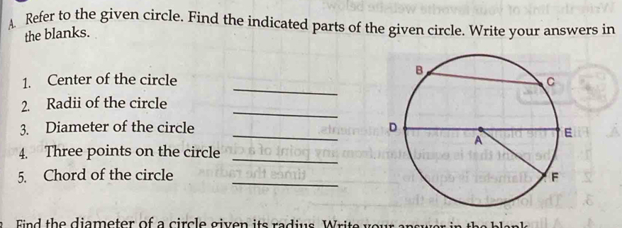 Refer to the given circle. Find the indicated parts of the given circle. Write your answers in 
the blanks. 
_ 
1. Center of the circle 
_ 
2. Radii of the circle 
_ 
3. Diameter of the circle 
4. Three points on the circle 
_ 
5. Chord of the circle _ 
th e diameter of a circle given its radius Write y o ur