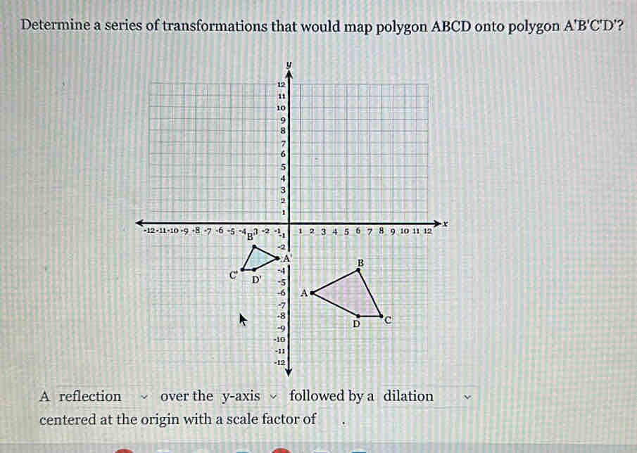 Determine a series of transformations that would map polygon ABCD onto polygon A'B'C'D' ?
A reflection  over the y-axis  followed by a dilation
centered at the origin with a scale factor of