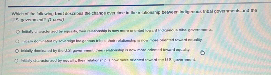 Which of the following best describes the change over time in the relationship between Indigenous tribal governments and the
U.S. government? (1 point)
Initially characterized by equality, their relationship is now more oriented toward Indigenous tribal governments.
Initially dominated by sovereign Indigenous tribes, their relationship is now more oriented toward equality.
Initially dominated by the U.S. government, their relationship is now more oriented toward equality.
Initially characterized by equality, their relationship is now more oriented toward the U.S. government.