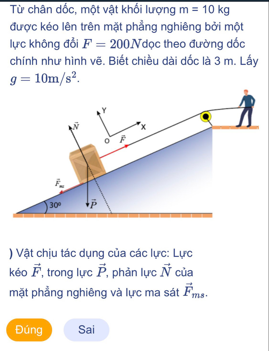 Từ chân dốc, một vật khối lượng m=10kg
được kéo lên trên mặt phẳng nghiêng bởi một
lực không đổi F=200N Tdọc theo đường dốc
chính như hình vẽ. Biết chiều dài dốc là 3 m. Lấy
g=10m/s^2.
) Vật chịu tác dụng của các lực: Lực
kéo vector F , trong lực vector P , phản lucvector N của
mặt phẳng nghiêng và lực ma sát vector F_ms.
Đúng Sai