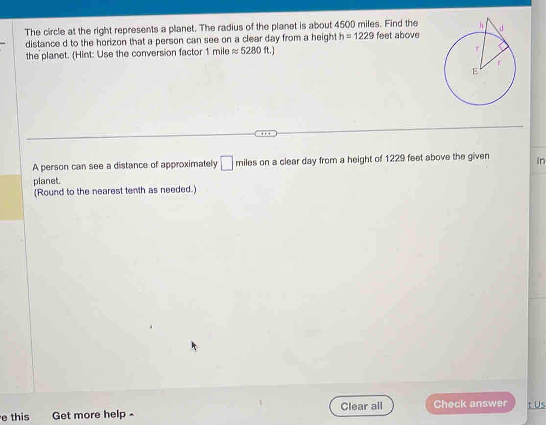 The circle at the right represents a planet. The radius of the planet is about 4500 miles. Find the 
distance d to the horizon that a person can see on a clear day from a height h=1229 feet above 
the planet. (Hint: Use the conversion factor 1 mile approx 5280ft.)
A person can see a distance of approximately □ miles on a clear day from a height of 1229 feet above the given in 
planet. 
(Round to the nearest tenth as needed.) 
Clear all Check answer t Us 
e this Get more help -