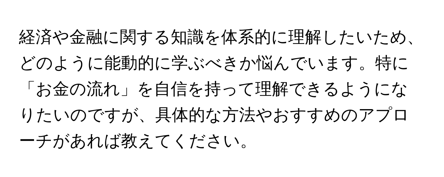 経済や金融に関する知識を体系的に理解したいため、どのように能動的に学ぶべきか悩んでいます。特に「お金の流れ」を自信を持って理解できるようになりたいのですが、具体的な方法やおすすめのアプローチがあれば教えてください。