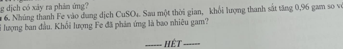 dịch có xảy ra phản ứng? 
6. Nhúng thanh Fe yào dung dịch CuSO4. Sau một thời gian, khối lượng thanh sắt tăng 0, 96 gam so vớ 
i lượng ban đầu. Khối lượng Fe đã phản ứng là bao nhiêu gam? 
_HÉT_