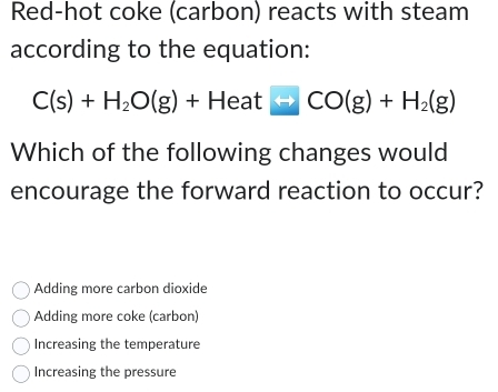 Red-hot coke (carbon) reacts with steam
according to the equation:
C(s)+H_2O(g)+Heat□ CO(g)+H_2(g)
Which of the following changes would
encourage the forward reaction to occur?
Adding more carbon dioxide
Adding more coke (carbon)
Increasing the temperature
Increasing the pressure