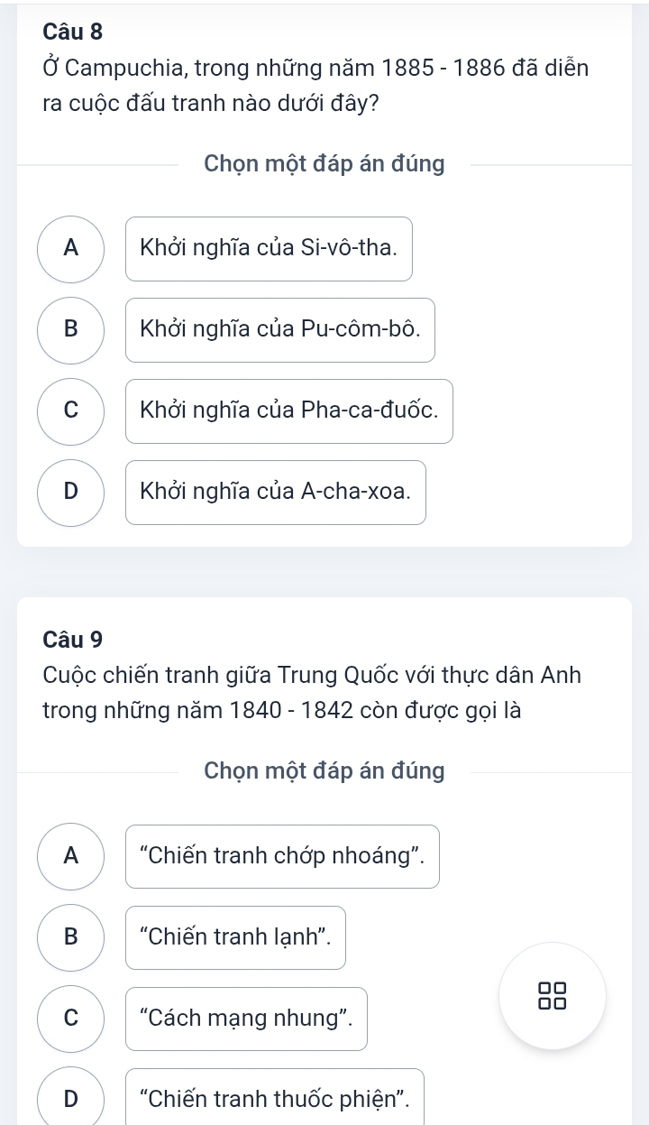 Ở Campuchia, trong những năm 1885 - 1886 đã diễn
ra cuộc đấu tranh nào dưới đây?
Chọn một đáp án đúng
A Khởi nghĩa của Si-vô-tha.
B Khởi nghĩa của Pu-côm-bô.
C Khởi nghĩa của Pha-ca-đuốc.
D Khởi nghĩa của A-cha-xoa.
Câu 9
Cuộc chiến tranh giữa Trung Quốc với thực dân Anh
trong những năm 1840 - 1842 còn được gọi là
Chọn một đáp án đúng
A “Chiến tranh chớp nhoáng”.
B “Chiến tranh lạnh”.
C “Cách mạng nhung”.
D "Chiến tranh thuốc phiện".