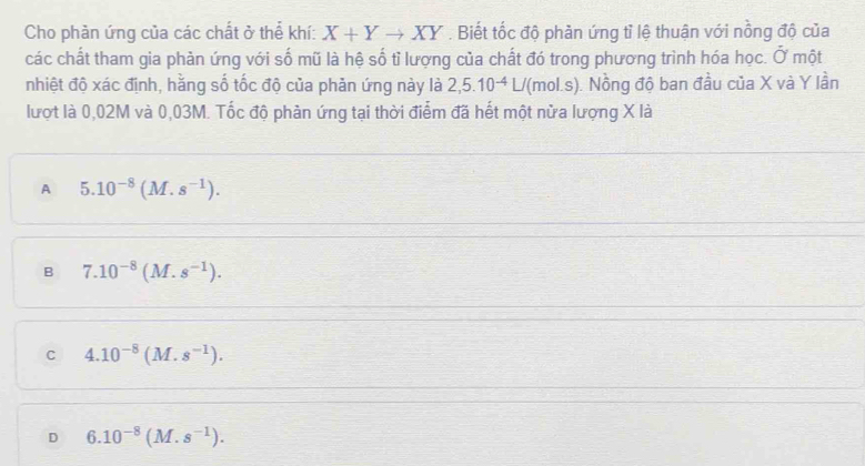 Cho phản ứng của các chất ở thể khí: X+Yto XY. Biết tốc độ phản ứng tỉ lệ thuận với nồng độ của
các chất tham gia phản ứng với số mũ là hệ số tỉ lượng của chất đó trong phương trình hóa học. Ở một
nhiệt độ xác định, hằng số tốc độ của phản ứng này là 2,5.10^(-4)L/ '(mol.s). Nồng độ ban đầu của X và Y lần
lượt là 0,02M và 0,03M. Tốc độ phản ứng tại thời điểm đã hết một nửa lượng X là
A 5.10^(-8)(M.s^(-1)).
B 7.10^(-8)(M.s^(-1)).
C 4.10^(-8)(M.s^(-1)).
D 6.10^(-8)(M.s^(-1)).