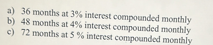 a) 36 months at 3% interest compounded monthly
b) 48 months at 4% interest compounded monthly
c) 72 months at 5 % interest compounded monthly