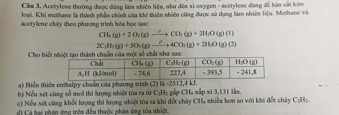 Acetylene thường được dùng làm nhiên liệu, như đèn xì oxygen - acetylene dùng để hàn cát kim
loại. Khí methane là thành phần chính của khí thiên nhiên cũng được sử dụng làm nhiên liệu. Methane và
acetylene cháy theo phương trình hóa học sau:
CH_4(g)+2O_2(g)xrightarrow f°CO_2(g)+2H_2O(g)(l)
2C_2H_2(g)+5O_2(g)xrightarrow t^04CO_2(g)+2H_2O(g)(2)
Cho biết nhiệt tạo thành chuẩn của một số chất như sau:
a) Biến thiên enthalpy chuẩn của phương trình (2) là -2512,4 kJ.
b) Nếu xét cùng số mol thì lượng nhiệt tỏa ra từ C_2H_2 gấp CH_4 -  xấp xỉ 3,131 lần.
c) Nếu xét cùng khối lượng thì lượng nhiệt tỏa ra khi đốt cháy CH4 nhiều hơn so với khi đốt cháy C_2H_2.
d) Cả hai phản ứng trên đều thuộc phản ứng tỏa nhiệt.