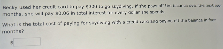 Becky used her credit card to pay $300 to go skydiving. If she pays off the balance over the next four
months, she will pay $0.06 in total interest for every dollar she spends. 
What is the total cost of paying for skydiving with a credit card and paying off the balance in four
months?
$□