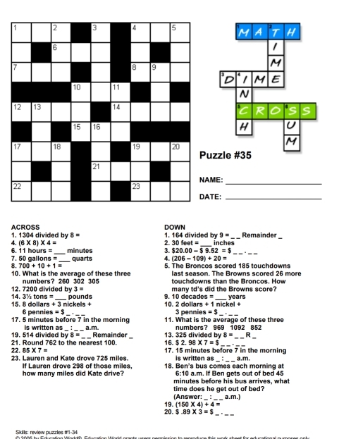 A 2 T H 
1 
M 
3 4 M E 
D 
N 
R S 
H U 
M 
zzle #35 
NAME: 
_ 
TE:_ 
ACROSS DOWN 
1. 1304 divided by 8= 1. 164 divided by 9= _ Remainder_ 
4. (6* 8)* 4= 30feet= _ inches
2. 
6. 11 họ n= minutes $20.00-$9.52=$
8. 700+10+1= __ quarts 3. 
4. (206-109)+20=
7. 50 gallons = 5. The Broncos scored 185 touchdowns 
10. What is the average of these three last season. The Browns scored 26 more 
numbers? 260 302 305 touchdowns than the Broncos. How
12. 7200 divided by 3= many td's did the Browns score?
4.3% tons=
15. 8 dollars + _  3 nickels + pounds 9. 10 decades = _ years
10. 2 dollars + 1 nickel +
6 pennies =$ _  _ 3 pennies =$ _._
17. 5 minutes before 7 in the morning 11. What is the average of these three 
_ 
_ 
_ 
_ 
is written as Remainde 13. 325 divided by numbers? 969 1092 852
19. 514 divided by 8= a.m.
8= R 
21. Round 762 to the nearest 100. 16.$2.98* 7=$ _ 
22. 85* 7= 17. 15 minutes before 7 in the morning 
is written as : 1.m. 
23. Lauren and Kate drove 725 miles. 18. Ben's bus comes each morning a 
If Lauren drove 298 of those miles, 
how many miles did Kate drive? 6:10 a.m. If Ben gets out of bed 45
minutes before his bus arrives, what 
time does he get out of bed? 
(Answer: _a.m.) 
_ 
_ 
20. 19. (150* 4)+4=
$.89* 3=$
Skills: review puzzles #1-34