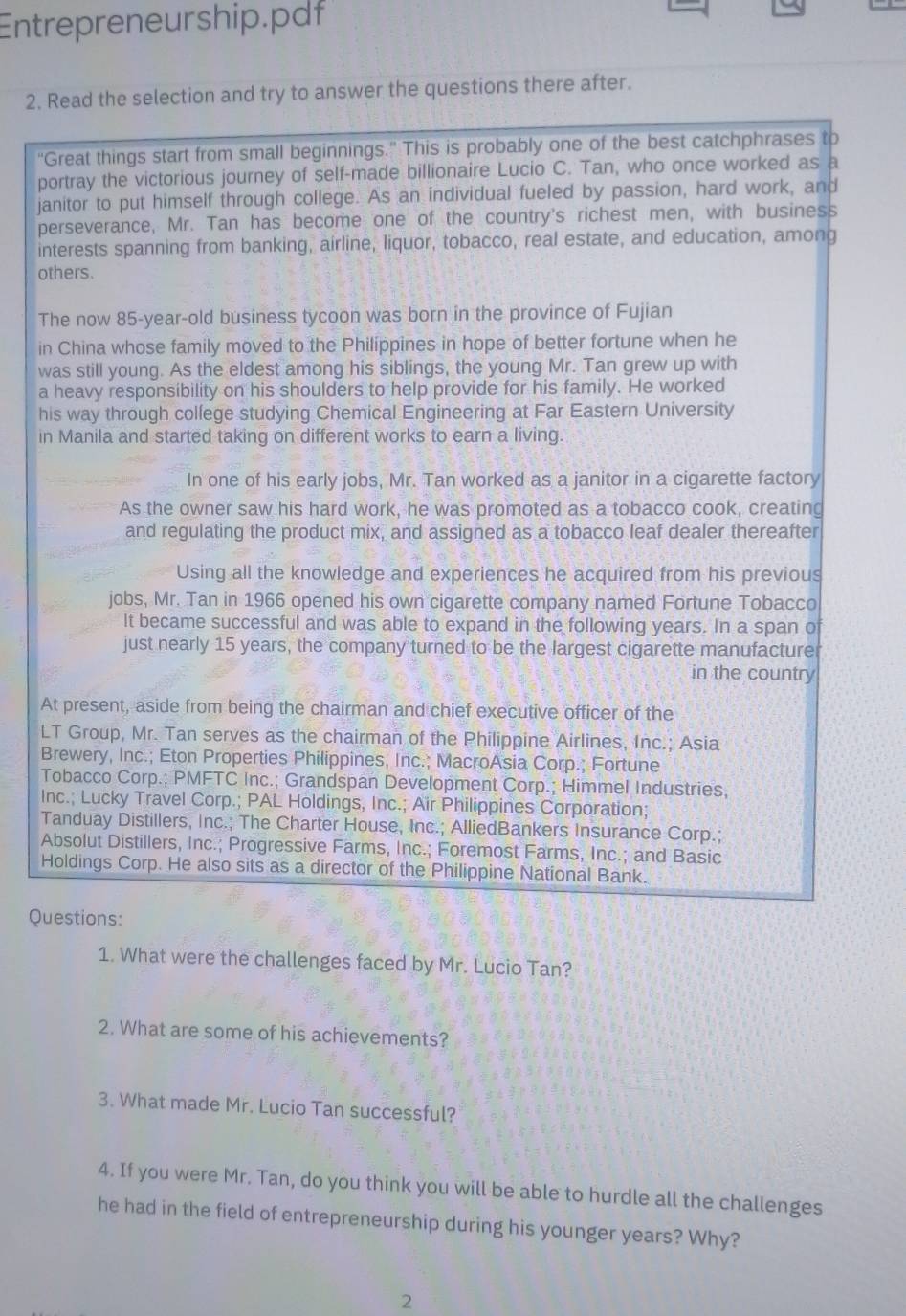 Entrepreneurship.pdf
2. Read the selection and try to answer the questions there after.
"Great things start from small beginnings.” This is probably one of the best catchphrases to
portray the victorious journey of self-made billionaire Lucio C. Tan, who once worked as a
janitor to put himself through college. As an individual fueled by passion, hard work, and
perseverance, Mr. Tan has become one of the country's richest men, with business
interests spanning from banking, airline, liquor, tobacco, real estate, and education, among
others.
The now 85-year-old business tycoon was born in the province of Fujian
in China whose family moved to the Philíppines in hope of better fortune when he
was still young. As the eldest among his siblings, the young Mr. Tan grew up with
a heavy responsibility on his shoulders to help provide for his family. He worked
his way through college studying Chemical Engineering at Far Eastern University
in Manila and started taking on different works to earn a living.
In one of his early jobs, Mr. Tan worked as a janitor in a cigarette factory
As the owner saw his hard work, he was promoted as a tobacco cook, creating
and regulating the product mix, and assigned as a tobacco leaf dealer thereafter
Using all the knowledge and experiences he acquired from his previous
jobs, Mr. Tan in 1966 opened his own cigarette company named Fortune Tobacco
It became successful and was able to expand in the following years. In a span o
just nearly 15 years, the company turned to be the largest cigarette manufacture
in the country
At present, aside from being the chairman and chief executive officer of the
LT Group, Mr. Tan serves as the chairman of the Philippine Airlines, Inc.; Asia
Brewery, Inc.; Eton Properties Philippines, Inc.; MacroAsia Corp.; Fortune
Tobacco Corp.; PMFTC Inc.; Grandspan Development Corp.; Himmel Industries,
Inc.; Lucky Travel Corp.; PAL Holdings, Inc.; Air Philippines Corporation;
Tanduay Distillers, Inc.; The Charter House, Inc.; AlliedBankers Insurance Corp.;
Absolut Distillers, Inc.; Progressive Farms, Inc.; Foremost Farms, Inc.; and Basic
Holdings Corp. He also sits as a director of the Philippine National Bank.
Questions:
1. What were the challenges faced by Mr. Lucio Tan?
2. What are some of his achievements?
3. What made Mr. Lucio Tan successful?
4. If you were Mr. Tan, do you think you will be able to hurdle all the challenges
he had in the field of entrepreneurship during his younger years? Why?
2