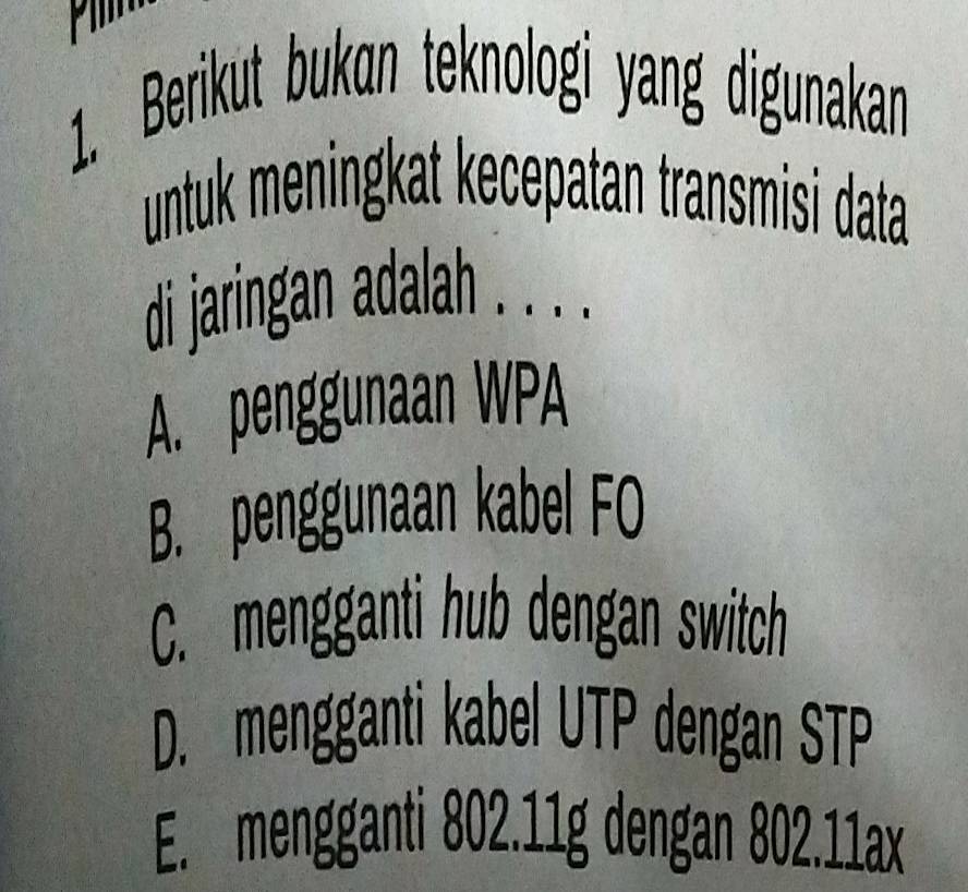 Berikut bukɑn teknologi yang digunakan
untuk meningkat kecepatan transmisi data
di jaringan adalah . . . .
A. penggunaan WPA
B. penggunaan kabel FO
C. mengganti hub dengan switch
D. mengganti kabel UTP dengan STP
E. mengganti 802. 11g dengan 802.11ax