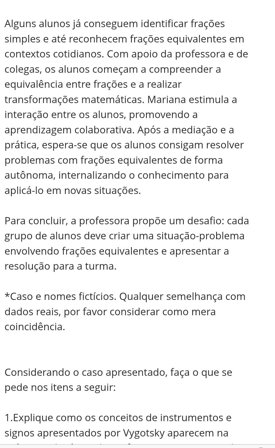 Alguns alunos já conseguem identificar frações 
simples e até reconhecem frações equivalentes em 
contextos cotidianos. Com apoio da professora e de 
colegas, os alunos começam a compreender a 
equivalência entre frações e a realizar 
transformações matemáticas. Mariana estimula a 
interação entre os alunos, promovendo a 
aprendizagem colaborativa. Após a mediação e a 
prática, espera-se que os alunos consigam resolver 
problemas com frações equivalentes de forma 
autônoma, internalizando o conhecimento para 
aplicá-lo em novas situações. 
Para concluir, a professora propõe um desafio: cada 
grupo de alunos deve criar uma situação-problema 
envolvendo frações equivalentes e apresentar a 
resolução para a turma. 
*Caso e nomes fictícios. Qualquer semelhança com 
dados reais, por favor considerar como mera 
coincidência. 
Considerando o caso apresentado, faça o que se 
pede nos itens a seguir: 
1.Explique como os conceitos de instrumentos e 
signos apresentados por Vygotsky aparecem na