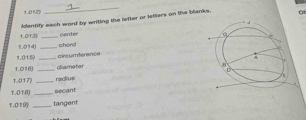 1.012) Ot 
Identify each word by writing the letter or letters on the blanks. 
1.013) center 
1.014) __chord 
1.015) _circumference 
1.016) _diameter 
1.017) _radius 
1.018) _secant 、 
1.019) _tangent