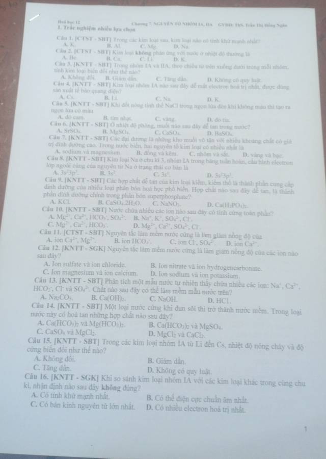 Heá bọc 12 Chaong 7, NGUVEN TO NHOM IA, HA GVHD: ThS Trận Thị Hồng Ngân
1. Trác nghiệm nhiều lựa chọn
Cân L. CDT - SHTJ Trong các kim loại sau, kim loại nào có tính khử manh nhấ t
A. K B. Al C. Mg D. Na
Câu 2. [CTST - SBT] Kim leại không phân ứng với nước ở nhiệt dộ thường là
A. Bc B. Ca. C. Li D. K
Cân 3. |KN]T- SBT] Trong nhóm IA và IIA, theo chiếu tữ trên xuồng dưới trong mỗi nhóm.
tính kim loại biển đôi như thế não?
A. Không đổi B. Giám dân C. Tăng dân D. Không có quy huật.
Câu 4. (KNTT-SBT) Kim lóại nhêm IA nào sau đây đễ mắt electron hoà trị nhất, được dùng
sản xuất tế bảo quang diện?
A. C. B. Li C. Na D. K.
Câu 5. [K NT-51 SBTJ Khi đốt nông tính thể NaCl trong ngọn lửa đên khi không màu thì tạo ra
ngọn lún có màu
A. dô cam B. tim nhạt C. vàng. D. do tía.
Câu 6 (KNTT-SBT) T] O nhiệt độ phòng, muối não sau đây dể tan trong nước?
A. SrSO_4 B. MgSO C. CaSO_4 D. BaSO₄.
Cu 7. [KNTT - SBT] Các đại đường là những kho muỗi vô tân với nhiều khoảng chất có giả
trị đỉnh dưỡng cao. Trong nước biên, hai nguyên tố kim loại có nhiều nhất là
A. sodium vå magnesium B. đồng và kẽm. C. nhôm và sắt. D. vàng và bạc.
Cầu & [KNTT - SBT] Kim loại Na ở chu lớ 3, nhóm IA trong bằng tuần hoàn, cầu hình electron
lớp ngoài cũng của nguyễn từ Na ở trạng thái cơ bàn là
A. 3s^23p^3. B. 3s^2 C. 3s^1. D. 3s^23p^3.
Câu 9. [K VT-SBT| Các hợp chất đễ tan của kim loại kiệm, kiểm thổ là thành phần cung cập
dình dưỡng của nhiều loại phần bón hoá học phố biển. Hợp chất nào sau đây dễ tan, là thành
phản dính dưỡng chính trong phần bón superphosphate?
A. KCl B. CaSO_4.2H_2O. C. NaNO_2 D. Ca(H_2PO_4)_2.
Câu 10 |KNTT-SBT| Nước chứa nhiều các lon nào sau đây có tính cứng toàn phần?
A. Mg^(2+),Ca^(2+),HCO_3,SO_4^((2-) B. Na^+),K^+,SO_4^((2-),Cl^-)
C. Mg^(2+),Ca^(2+),HCO_2 D. Mg^(2+),Ca^(2+),SO_4^((2-),Cl^-).
Câu II. [CTST-SBT] Nguyên tắc làm mêm nước cứng là làm giám nồng độ của
A. tan Ca^(2+),Mg^(2+) B. ion HCO_2: C. ion C1,SO2. D. ion Ca^(2+).
Cău 12. [KNTT-SGK] Nguyên tắc làm mềm nước cứng là làm giám nổng độ của các ion nào
sau dây?
A. Ion sulfate và ion chloride. B. Ion nitrate và ion hydrogencarbonate.
C. Ion magnesium và ion calcium. D. Ion sodium và ion potassium.
Câu 13. [KNTT - SBT] Phân tích một mẫu nước tự nhiên thấy chữa nhiều các ion: Na*, Ca^(2+),
HCO_3;Cl^-vi SO_4^(2 *. Chất nào sau đây có thể lâm mềm mẫu nước trên?
A. Na_2)CO_3. B. Ca(OH)_2. C. NaOH D.HC1.
Câu 14. [KNTT - SBT] Một loại nước cứng khi đun sôi thì trở thành nước mềm. Trong loại
nước này có hoà tan những hợp chất nào sau đây?
A. Ca(HCO_3)_2 và Mg(HCO_3)_2. B. C a(HCO_3)_2 và 1gSO
C. CaSO_4 và MgCl_2. D. MgCl_2 và C. _7C_1
Câu 15 IK: NTT - SBTJ Trong các kim loại nhóm IA từ Li đến Cs, nhiệt độ nóng chảy và độ
cứng biển đôi như thể nào?
A. Không đôi, B. Giám dân
C. Tăng dẫn D. Không có quy luật.
Câu 16. [KNTT - SGK] Khi so sánh kim loại nhóm IA với các kim loại khác trong cùng chu
kì, nhận định nào sau đây không đúng?
A. Cô tính khử mạnh nhất. B. Có thể điện cực chuẩn âm nhất.
C. Có bản kinh nguyên tử lớn nhất. D. Có nhiều electron hoã trị nhất.