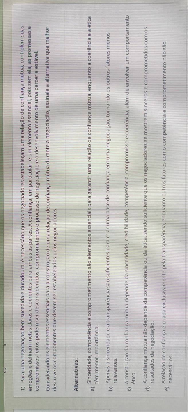 Para uma negociação bem-sucedida e duradoura, é necessário que os negociadores estabeleçam uma relação de confiança mútua, controlem suas
emoções e definam metas claras e coerentes para ambas as partes. A confiança, em particular, é um elemento essencial, pois sem ela, as promessas e
compromissos feitos podem ser desconsiderados, comprometendo o processo de negociação e o desenvolvimento de uma parceria estável.
Considerando os elementos essenciais para a construção de uma relação de confiança mútua durante a negociação, assinale a alternativa que melhor
descreve os componentes que devem ser estabelecidos pelos negociadores.
Alternativas:
a) Sinceridade, competência e comprometimento são elementos essenciais para garantir uma relação de confiança mútua, enquanto a coerência e a ética
têm menor importância.
b) Apenas a sinceridade e a transparência são suficientes para criar uma base de confiança em uma negociação, tornando os outros fatores menos
relevantes.
C) A construção da confiança mútua depende da sinceridade, credibilidade, competência, compromisso e coerência, além de envolver um comportamento
ético.
d A confiança mútua não depende da competência ou da ética, sendo suficiente que os negociadores se mostrem sinceros e comprometidos com os
resultados da negociação.
e) A relação de confiança é criada exclusivamente pela transparência, enquanto outros fatores como competência e comprometimento não são
necessários.