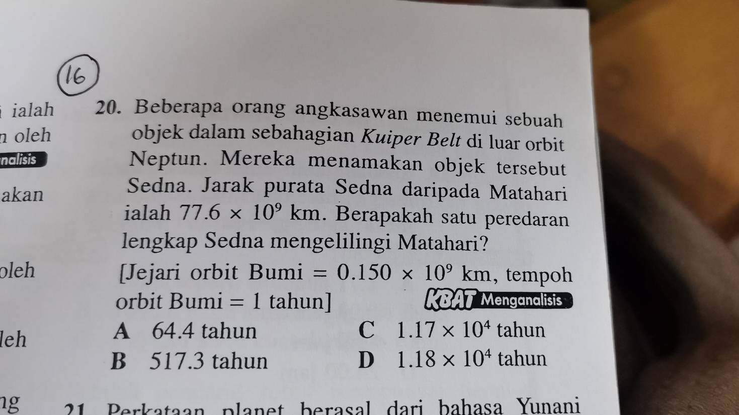 ialah 20. Beberapa orang angkasawan menemui sebuah
n oleh objek dalam sebahagian Kuiper Belt di luar orbit
nalisis
Neptun. Mereka menamakan objek tersebut
akan
Sedna. Jarak purata Sedna daripada Matahari
ialah 77.6* 10^9km. Berapakah satu peredaran
lengkap Sedna mengelilingi Matahari?
oleh [Jejari orbit Bumi =0.150* 10^9km , tempoh
orbit Bumi =1 tahun] KBAT Menganalisis
leh
A 64.4 tahun C 1.17* 10^4tahun
B 517.3 tahun D 1.18* 10^4tahun
ng 21 Perkataan planet berasal dari bahasa Yunani