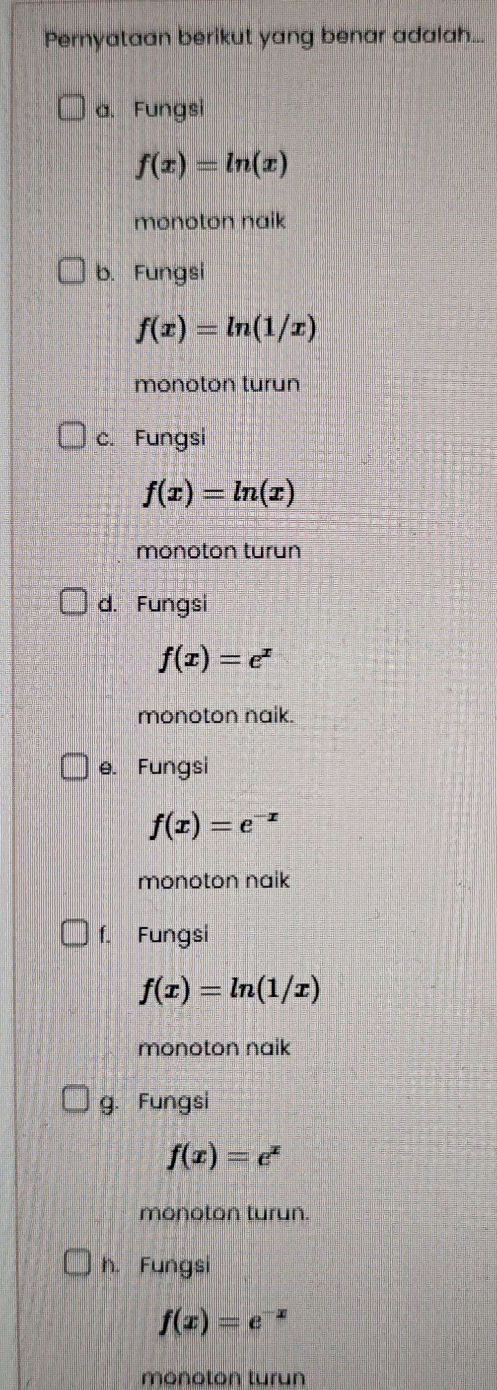 Pernyataan berikut yang benar adalah..
a. Fungsi
f(x)=ln (x)
monoton naik
b. Fungsi
f(x)=ln (1/x)
monoton turun
c. Fungsi
f(x)=ln (x)
monoton turun
d. Fungsi
f(x)=e^x
monoton naik.
e. Fungsi
f(x)=e^(-x)
monoton naik
f. Fungsi
f(x)=ln (1/x)
monoton naik
g. Fungsi
f(x)=e^x
monoton turun.
h. Fungsi
f(x)=e^(-x)
monoton turun