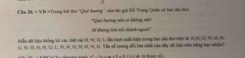 Câu 20. Trong bài thơ “Quê hương” của tác giả Đỗ Trung Quân có hai câu thơ: 
Quẻ hương nếu ai không nhờ 
Sẽ không lớn nổi thành người''. 
Mẫu dữ liệu thống kê các chữ cái H; N; G; L lần lượt xuất hiện trong hai câu thơ trên là: H; N; G; N; H; N;
G; N; H; H; N; G; L; N; N; H; N; H; N; G. Tần số tương đổi lớn nhất của dãy dữ liệu trên bằng bao nhiều? 
The phuơma trnh x^2-5x+m+2=0 (1) ( m là tham số).