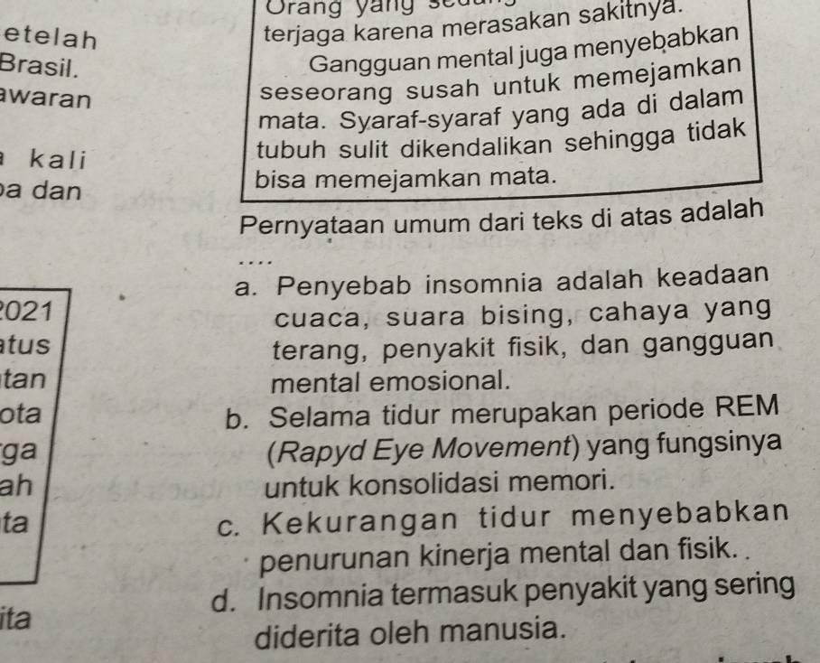 Orang yang seu
etelah
terjaga karena merasakan sakitnya.
Brasil.
Gangguan mental juga menyebabkan
waran
seseorang susah untuk memejamkan
mata. Syaraf-syaraf yang ada di dalam
kali
tubuh sulit dikendalikan sehingga tidak
a dan bisa memejamkan mata.
Pernyataan umum dari teks di atas adalah
a. Penyebab insomnia adalah keadaan
021
cuaca, suara bising, cahaya yang
tus terang, penyakit fisik, dan gangguan
tan mental emosional.
ota b. Selama tidur merupakan periode REM
ga (Rapyd Eye Movement) yang fungsinya
ah untuk konsolidasi memori.
ta c. Kekurangan tidur menyebabkan
penurunan kinerja mental dan fisik. .
d. Insomnia termasuk penyakit yang sering
ita
diderita oleh manusia.