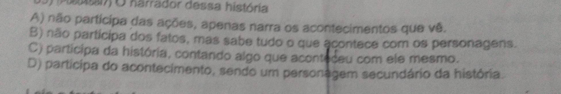 (Pssai7) O narrador dessa história
A) não participa das ações, apenas narra os acontecimentos que vê.
B) não partícipa dos fatos, mas sabe tudo o que acontece com os personagens.
C) participa da história, contando algo que aconteceu com ele mesmo.
D) participa do acontecimento, sendo um personagem secundário da história.