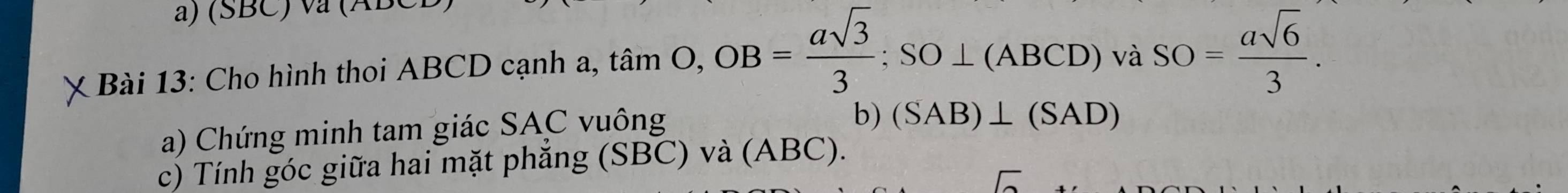 (SBC) va (ABC
X Bài 13: Cho hình thoi ABCD cạnh a, timO, OB= asqrt(3)/3 :SO⊥ (ABCD) vaS SO= asqrt(6)/3 . 
a) Chứng minh tam giác SAC vuông 
b) (SAB)⊥ (SAD)
c) Tính góc giữa hai mặt phẳng (SBC) và (ABC).