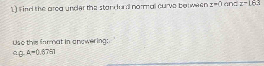 1.) Find the area under the standard normal curve between z=0 and z=1.63
Use this format in answering: 
e.g. A=0.6761