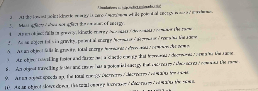 Simulations at http://phet.colorado.edu/ 
2. At the lowest point kinetic energy is zero / maximum while potential energy is zero / maximum. 
3. Mass affects / does not affect the amount of energy. 
4. As an object falls in gravity, kinetic energy increases / decreases / remains the same. 
5. As an object falls in gravity, potential energy increases / decreases / remains the same. 
6. As an object falls in gravity, total energy increases / decreases / remains the same. 
7. An object travelling faster and faster has a kinetic energy that increases / decreases / remains the same. 
8. An object travelling faster and faster has a potential energy that increases / decreases / remains the same. 
9. As an object speeds up, the total energy increases / decreases / remains the same. 
10. As an object slows down, the total energy increases / decreases / remains the same.