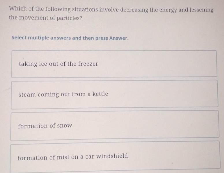 Which of the following situations involve decreasing the energy and lessening
the movement of particles?
Select multiple answers and then press Answer.
taking ice out of the freezer
steam coming out from a kettle
formation of snow
formation of mist on a car windshield