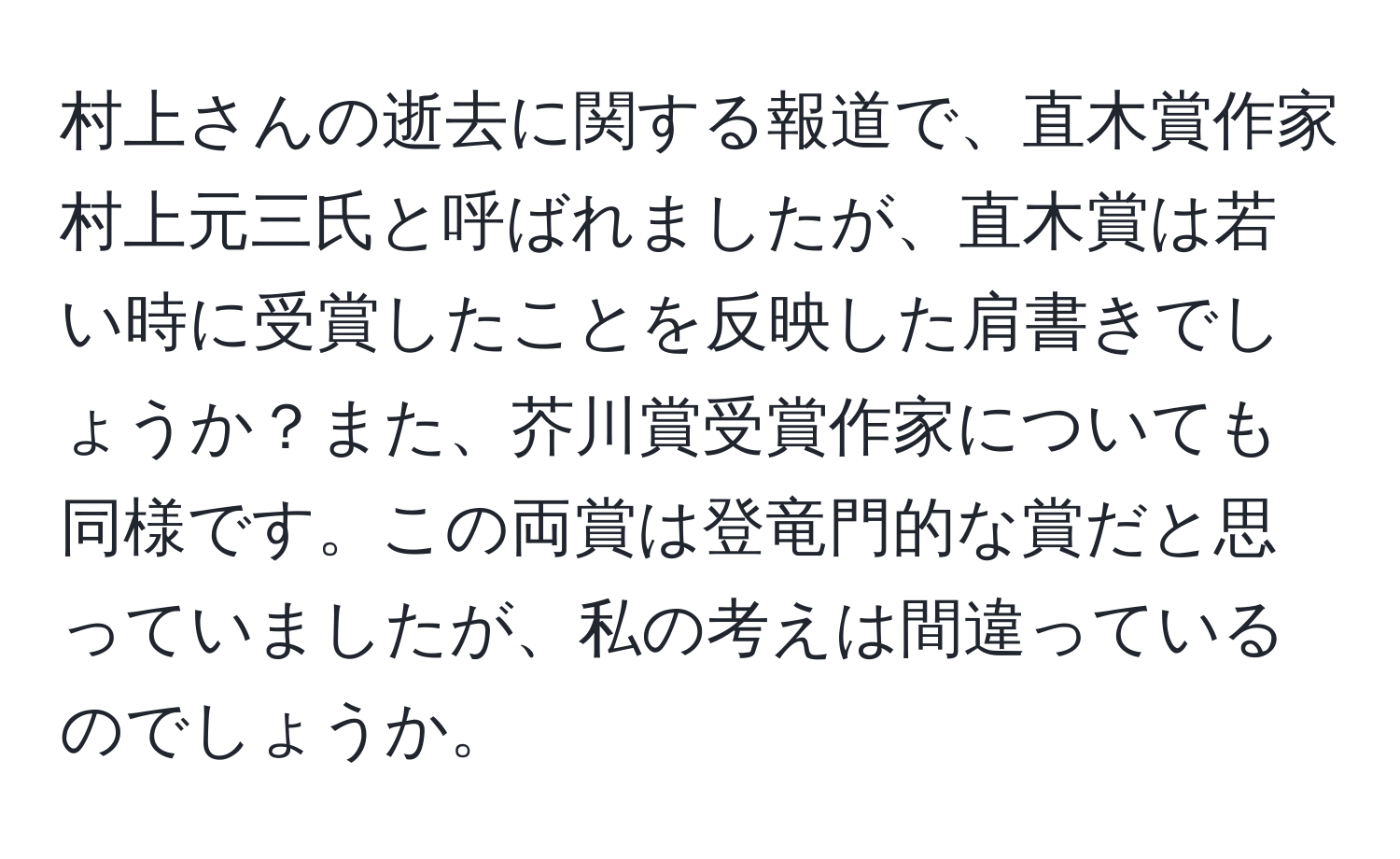 村上さんの逝去に関する報道で、直木賞作家村上元三氏と呼ばれましたが、直木賞は若い時に受賞したことを反映した肩書きでしょうか？また、芥川賞受賞作家についても同様です。この両賞は登竜門的な賞だと思っていましたが、私の考えは間違っているのでしょうか。