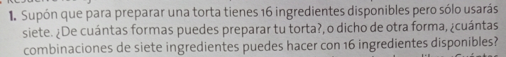 Supón que para preparar una torta tienes 16 ingredientes disponibles pero sólo usarás 
siete. ¿De cuántas formas puedes preparar tu torta?, o dicho de otra forma, ¿cuántas 
combinaciones de siete ingredientes puedes hacer con 16 ingredientes disponibles?