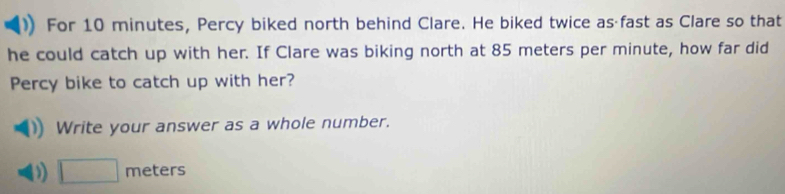 For 10 minutes, Percy biked north behind Clare. He biked twice as fast as Clare so that 
he could catch up with her. If Clare was biking north at 85 meters per minute, how far did 
Percy bike to catch up with her? 
Write your answer as a whole number.
□ π ≌ CCF S