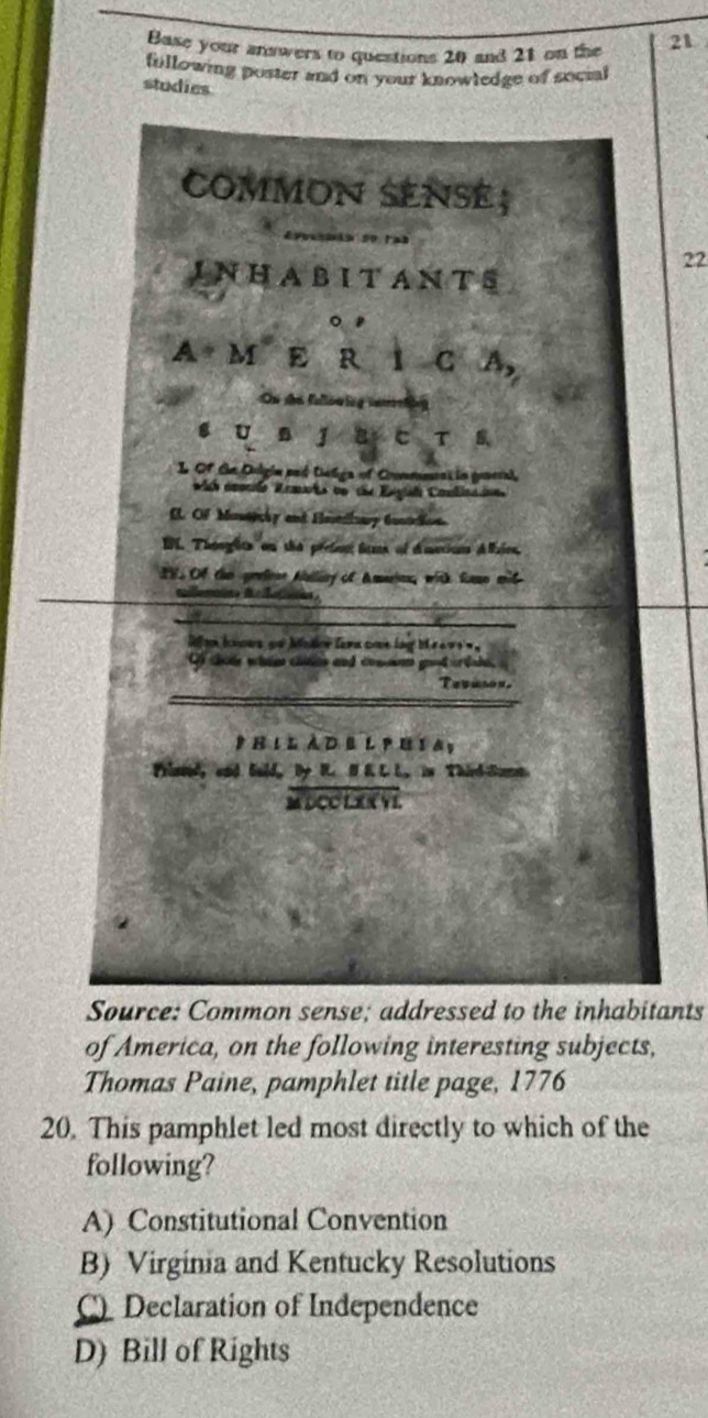 Base your answers to questions 20 and 21 on the 21
fillowing poster and on your knowledge of socia
studies
22
ants
of America, on the following interesting subjects,
Thomas Paine, pamphlet title page, 1776
20. This pamphlet led most directly to which of the
following?
A) Constitutional Convention
B) Virginia and Kentucky Resolutions
C) Declaration of Independence
D) Bill of Rights