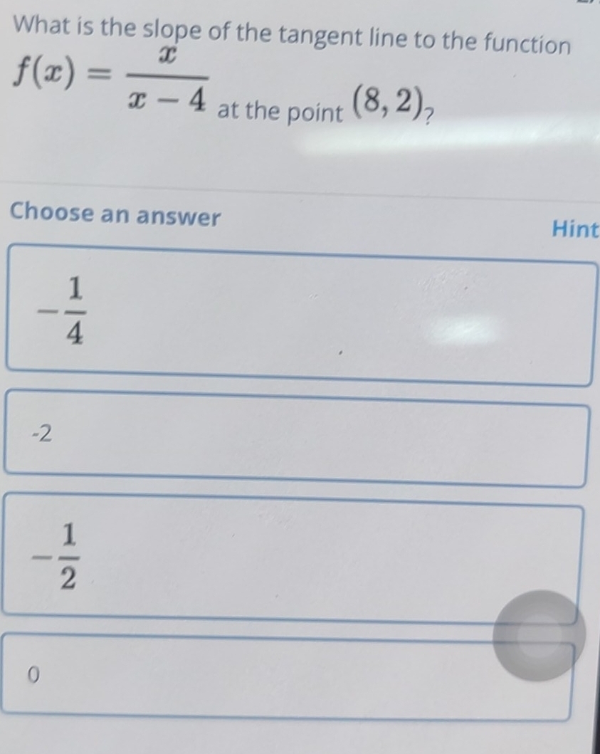 What is the slope of the tangent line to the function
f(x)= x/x-4 
at the point (8,2) 7
Choose an answer Hint
- 1/4 
-2
- 1/2 
0