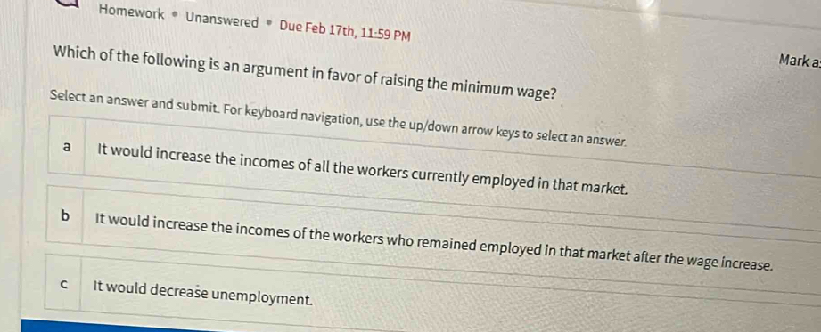 Homework * Unanswered * Due Feb 17th, 11· 59 PM
Mark a:
Which of the following is an argument in favor of raising the minimum wage?
Select an answer and submit. For keyboard navigation, use the up/down arrow keys to select an answer
a It would increase the incomes of all the workers currently employed in that market.
bì It would increase the incomes of the workers who remained employed in that market after the wage increase.
C It would decrease unemployment.