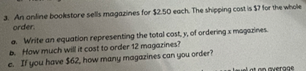 An online bookstore sells magazines for $2.50 each. The shipping cost is $7 for the whole 
order. 
a. Write an equation representing the total cost, y, of ordering x magazines. 
b. How much will it cost to order 12 magazines? 
c. If you have $62, how many magazines can you order? 
e a t an average .