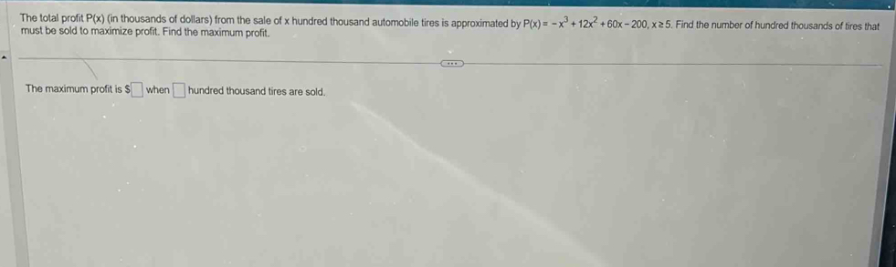 The total profit P(x) (in thousands of dollars) from the sale of x hundred thousand automobile tires is approximated by P(x)=-x^3+12x^2+60x-200, x≥ 5. Find the number of hundred thousands of tires that 
must be sold to maximize profit. Find the maximum profit. 
The maximum profit is $□ when □ hundred thousand tires are sold.