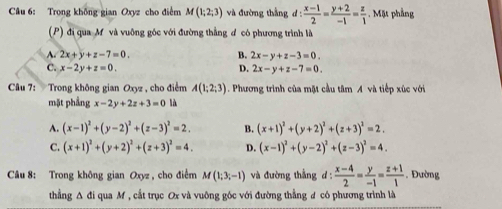 Trong không gian Oxyz cho điểm M(1;2;3) và đường thắng d: (x-1)/2 = (y+2)/-1 = z/1  Mặt phẳng
(P) đi qua M và vuông góc với đường thẳng đ có phương trình là
A. 2x+y+z-7=0. B. 2x-y+z-3=0.
C. x-2y+z=0. D. 2x-y+z-7=0. 
Câu 7: Trong không gian Oxyz , cho điểm A(1;2;3). Phương trình của mặt cầu tâm A và tiếp xúc với
mặt phẳng x-2y+2z+3=0 là
A. (x-1)^2+(y-2)^2+(z-3)^2=2. B. (x+1)^2+(y+2)^2+(z+3)^2=2.
C. (x+1)^2+(y+2)^2+(z+3)^2=4. D. (x-1)^2+(y-2)^2+(z-3)^2=4. 
Câu 8: Trong không gian Oxyz , cho điểm M(1;3;-1) và đường thẳng d :  (x-4)/2 = y/-1 = (z+1)/1 . Đường
thẳng Δ đi qua M , cắt trục Ox và vuông góc với đường thẳng ư có phương trình là