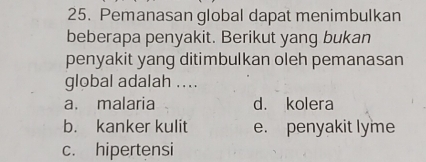 Pemanasan global dapat menimbulkan
beberapa penyakit. Berikut yang bukan
penyakit yang ditimbulkan oleh pemanasan
global adalah ....
a. malaria d. kolera
b. kanker kulit e. penyakit lyme
c. hipertensi