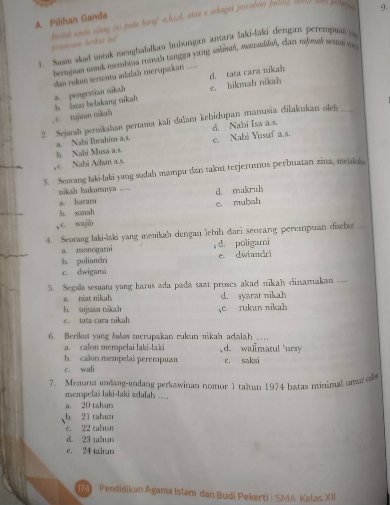 Pilihan Ganda
Berilah tanda silang (x) pada huruf a,b,c.d, atau e sebagai jawaban pating venur ourt perta
9.
pertanyaan berikut ini!
1. Suatu akad untuk menghalalkan hubungan antara laki-laki dengan perempuan y
bertujuan untuk membina rumah tangga yang sakinah, mawaddah, can raḥmah sesuái s
d. tata cara nikah
dan rukun tertentu adalah merupakan …
a. pengertian nikah
b. latar belakang nikah e. hikmah nikah
c. tujuan nikah
2. Sejarah pernikahan pertama kali dalam kehidupan manusia dilakukan olch .....
d. Nabi Isa a.s.
a. Nabi Ibrahim a.s.
b. Nabi Musa a.s. e. Nabi Yusuf a.s.
c. Nabi Adam a.s.
3. Seorang laki-laki yang sudah mampu dan takut terjerumus perbuatan zina, melakuk
nikah hukumnya …
d. makruh
a. haram
b. sunah e. mubah
c. wajib
4. Scorang laki-laki yang menikah dengan lebih dari seorang perempuan disebut ....
a. monogami d. poligami
b. poliandri e. dwiandri
c. dwigami
5. Segala sesuatu yang harus ada pada saat proses akad nikah dinamakan …...
a. niat nikah d. syarat nikah
b. tujuan nikah e. rukun nikah
c. tata cara nikah
6. Berikut yang bukan merupakan rukun nikah adalah …
a. calon mempelai laki-laki d. walmatul ’ursy
b. calon mempelai perempuan e. saksi
c. wali
7. Menurut undang-undang perkawinan nomor 1 tahun 1974 batas minimal umur calon
mempelaí laki-laki adalah …
a. 20 tahun
b. 21 tahun
c. 22 tahun
d. 23 tahun
e. 24 tahun
174 Pendidikan Agama Islam dan Budi Pekerti | SMA Kelas XII