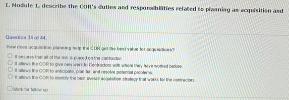 Module 1, describe the COR's duties and responsibilities related to planning an acquisition and
Question 34 of 44.
How does acquisition planning help the COR get the best value for acquisitions?
It ensures that all of the risk is placed on the contractor.
It allows the COR to give new work to Contractors with whom they have worked before.
It allows the COR to anticipate, plan for, and resolve potential problems
It allows the COR to identify the best overall acquisition strategy that works for the contractors.
Mark for follow up