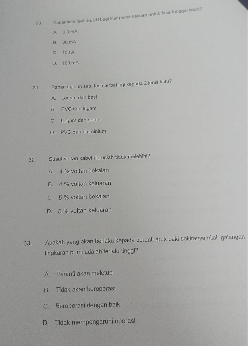 Kadar sensitiviti LCB bagi litar pencahayaan untuk fasa tunggal ialah?
A. 0.3 mA
B. 30 mA
C. 100 A
D. 100 mA
31. Papan agihan satu fasa terbahagi kepada 2 jenis iaitu?
A. Logam dan besi
B. PVC dan logam
C. Logam dan getah
D. PVC dan aluminium
32. Susut voltan kabel haruslah tidak melebihi?
A. 4 % voltan bekalan
B. 4 % voltan keluaran
C. 5 % voltan bekalan
D. 5 % voltan keluaran
33. Apakah yang akan berlaku kepada peranti arus baki sekiranya nilai galangan
lingkaran bumi adalah terlalu tinggi?
A. Peranti akan meletup
B. Tidak akan beroperasi
C. Beroperasi dengan baik
D. Tidak mempengaruhi operasi