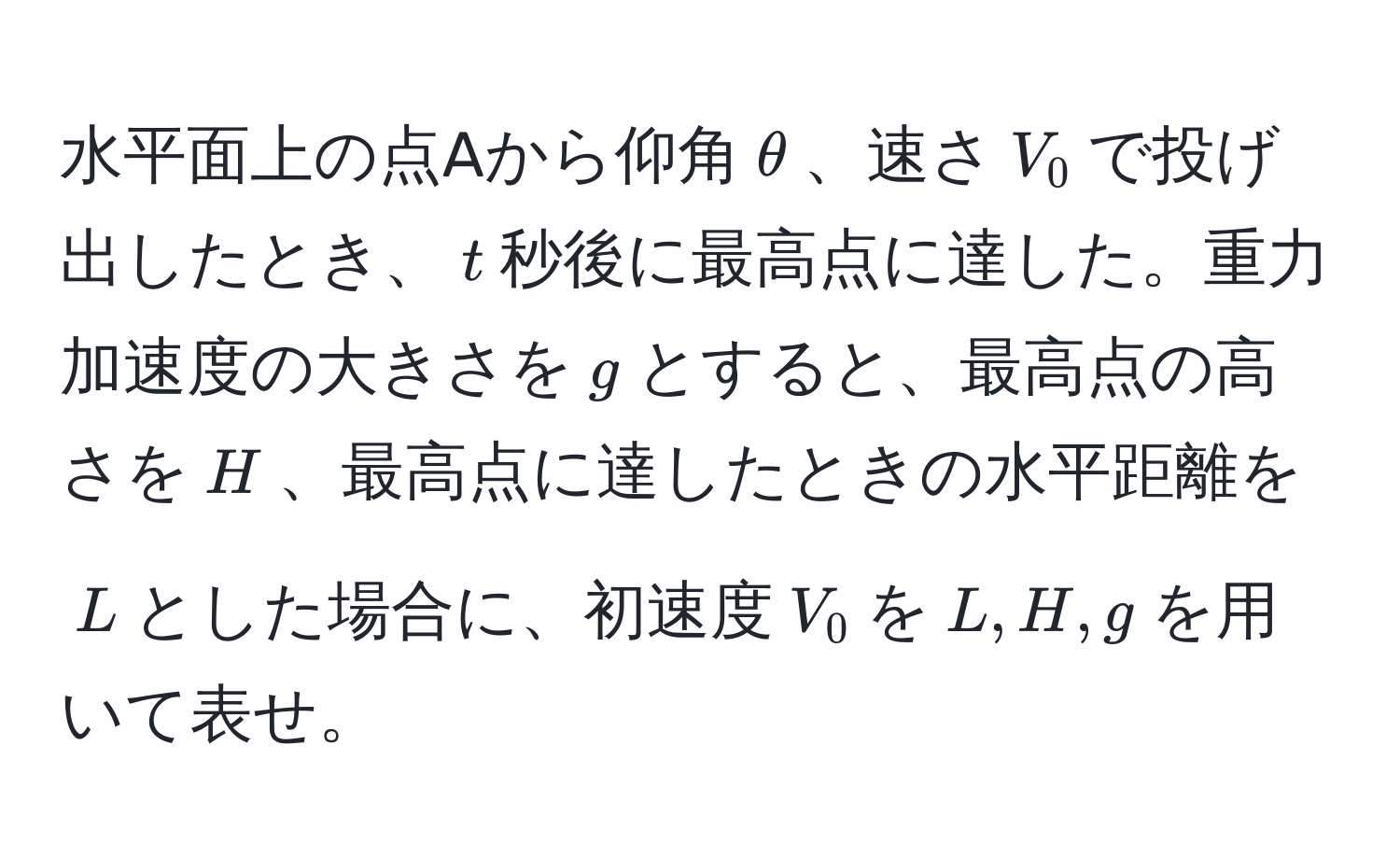 水平面上の点Aから仰角$θ$、速さ$V_0$で投げ出したとき、$t$秒後に最高点に達した。重力加速度の大きさを$g$とすると、最高点の高さを$H$、最高点に達したときの水平距離を$L$とした場合に、初速度$V_0$を$L, H, g$を用いて表せ。