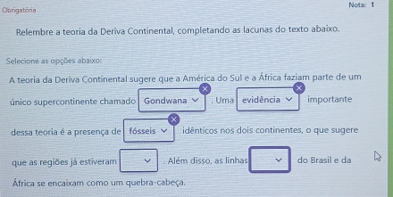 Obrigatória Nota: 1 
Relembre a teoria da Deriva Continental, completando as lacunas do texto abaixo. 
Selecione as opções abaixo: 
A teoria da Deriva Continental sugere que a América do Sul e a África faziam parte de um 
único supercontinente chamado Gondwana . Uma evidência importante 
dessa teoria é a presença de fósseis idênticos nos dois continentes, o que sugere 
que as regiões já estiveram . Além disso, as linhas do Brasil e da 
África se encaixam como um quebra-cabeça.