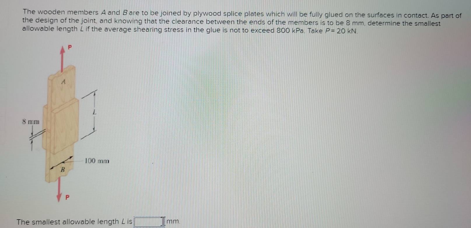 The wooden members A and Bare to be joined by plywood splice plates which will be fully glued on the surfaces in contact. As part of 
the design of the joint, and knowing that the clearance between the ends of the members is to be 8 mm, determine the smallest 
allowable length L if the average shearing stress in the glue is not to exceed 800 kPa. Take P=20kN.
P
A
L
8 mm
100 mm
B 
P 
The smallest allowable length L is =□ mm