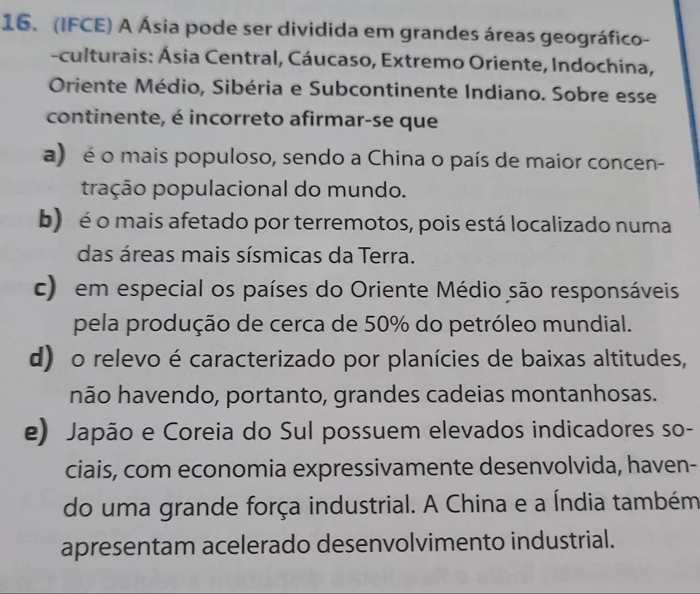 (IFCE) A Ásia pode ser dividida em grandes áreas geográfico-
-culturais: Ásia Central, Cáucaso, Extremo Oriente, Indochina,
Oriente Médio, Sibéria e Subcontinente Indiano. Sobre esse
continente, é incorreto afirmar-se que
a) é o mais populoso, sendo a China o país de maior concen-
tração populacional do mundo.
b) é o mais afetado por terremotos, pois está localizado numa
das áreas mais sísmicas da Terra.
c) em especial os países do Oriente Médio são responsáveis
pela produção de cerca de 50% do petróleo mundial.
d) o relevo é caracterizado por planícies de baixas altitudes,
não havendo, portanto, grandes cadeias montanhosas.
e) Japão e Coreia do Sul possuem elevados indicadores so-
ciais, com economia expressivamente desenvolvida, haven-
do uma grande força industrial. A China e a Índia também
apresentam acelerado desenvolvimento industrial.